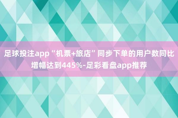 足球投注app“机票+旅店”同步下单的用户数同比增幅达到445%-足彩看盘app推荐
