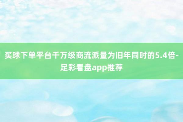 买球下单平台千万级商流派量为旧年同时的5.4倍-足彩看盘app推荐