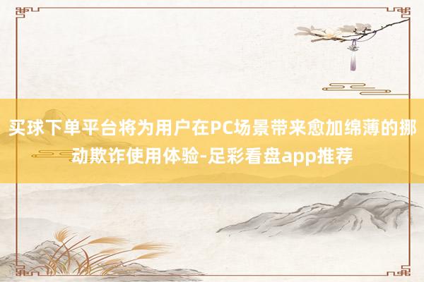 买球下单平台将为用户在PC场景带来愈加绵薄的挪动欺诈使用体验-足彩看盘app推荐