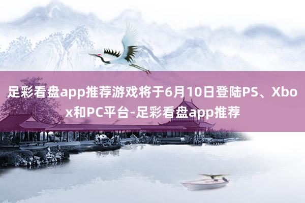 足彩看盘app推荐游戏将于6月10日登陆PS、Xbox和PC平台-足彩看盘app推荐
