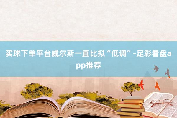 买球下单平台威尔斯一直比拟“低调”-足彩看盘app推荐