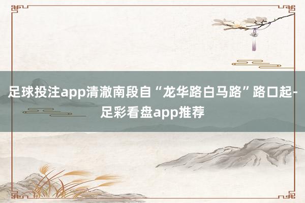 足球投注app清澈南段自“龙华路白马路”路口起-足彩看盘app推荐