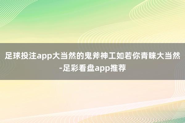 足球投注app大当然的鬼斧神工如若你青睐大当然-足彩看盘app推荐