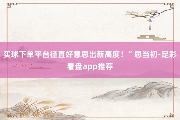 买球下单平台径直好意思出新高度！”思当初-足彩看盘app推荐