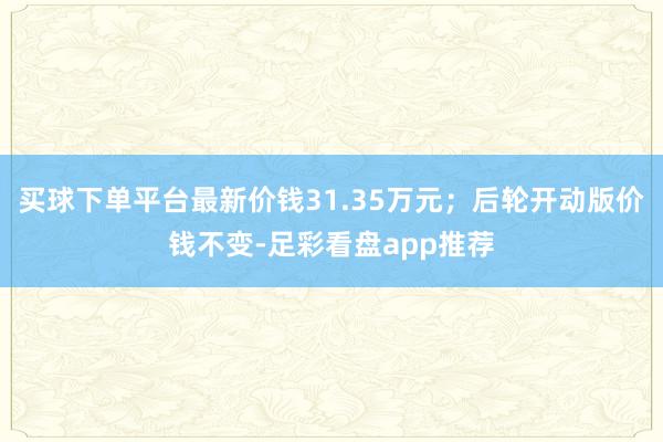 买球下单平台最新价钱31.35万元；后轮开动版价钱不变-足彩看盘app推荐