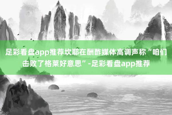 足彩看盘app推荐坎耶在酬酢媒体高调声称“咱们击败了格莱好意思”-足彩看盘app推荐