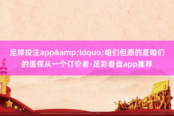 足球投注app&ldquo;咱们但愿的是咱们的医保从一个订价者-足彩看盘app推荐