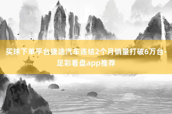 买球下单平台捷途汽车连结2个月销量打破6万台-足彩看盘app推荐