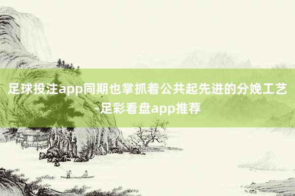 足球投注app同期也掌抓着公共起先进的分娩工艺-足彩看盘app推荐