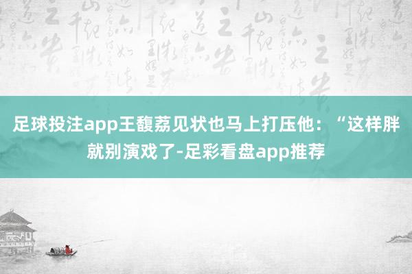 足球投注app王馥荔见状也马上打压他：“这样胖就别演戏了-足彩看盘app推荐