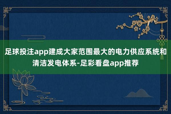 足球投注app建成大家范围最大的电力供应系统和清洁发电体系-足彩看盘app推荐