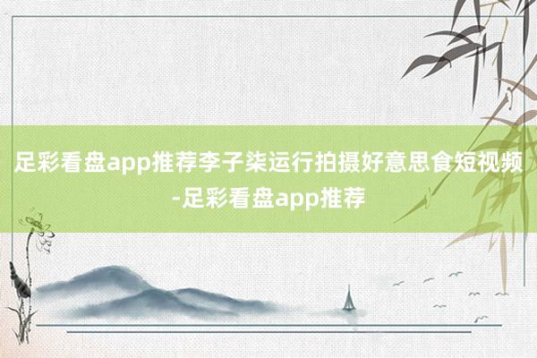 足彩看盘app推荐李子柒运行拍摄好意思食短视频-足彩看盘app推荐