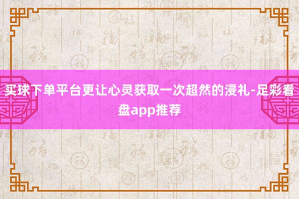 买球下单平台更让心灵获取一次超然的浸礼-足彩看盘app推荐