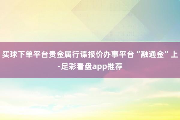 买球下单平台贵金属行谍报价办事平台“融通金”上-足彩看盘app推荐