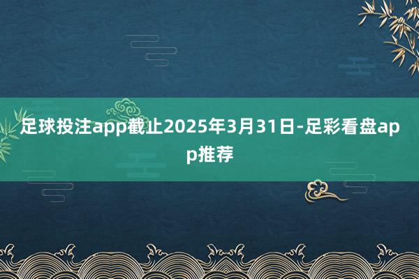 足球投注app截止2025年3月31日-足彩看盘app推荐