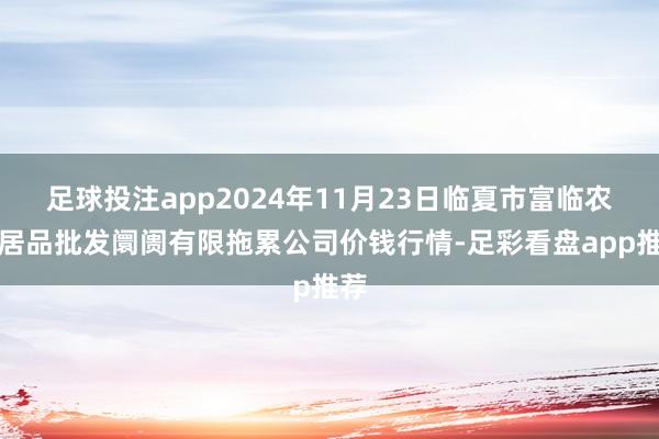 足球投注app2024年11月23日临夏市富临农副居品批发阛阓有限拖累公司价钱行情-足彩看盘app推荐