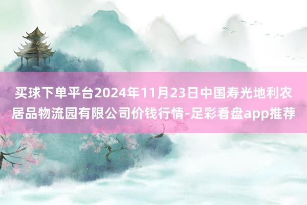 买球下单平台2024年11月23日中国寿光地利农居品物流园有限公司价钱行情-足彩看盘app推荐