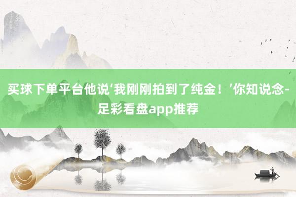 买球下单平台他说‘我刚刚拍到了纯金！’你知说念-足彩看盘app推荐
