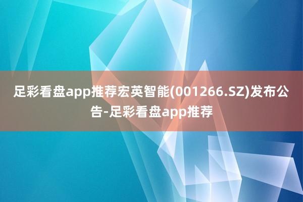 足彩看盘app推荐宏英智能(001266.SZ)发布公告-足彩看盘app推荐