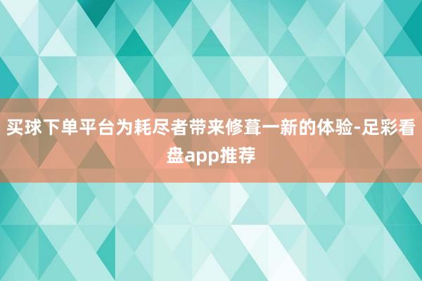 买球下单平台为耗尽者带来修葺一新的体验-足彩看盘app推荐