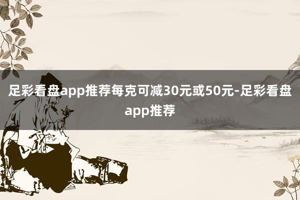足彩看盘app推荐每克可减30元或50元-足彩看盘app推荐