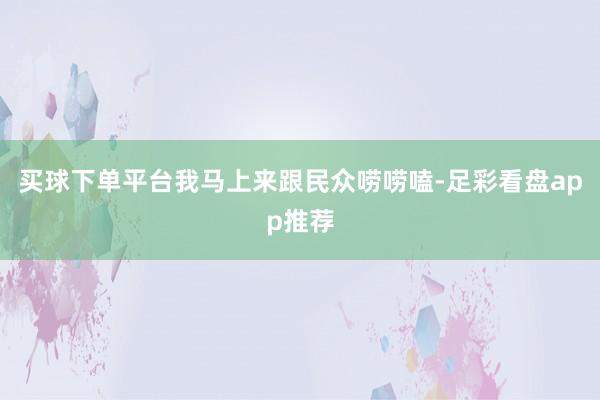 买球下单平台我马上来跟民众唠唠嗑-足彩看盘app推荐
