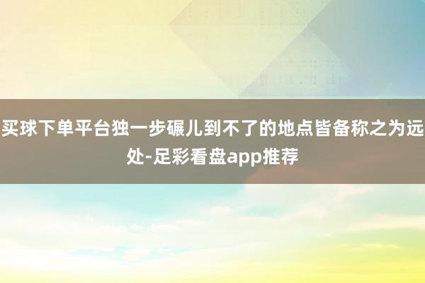 买球下单平台独一步碾儿到不了的地点皆备称之为远处-足彩看盘app推荐