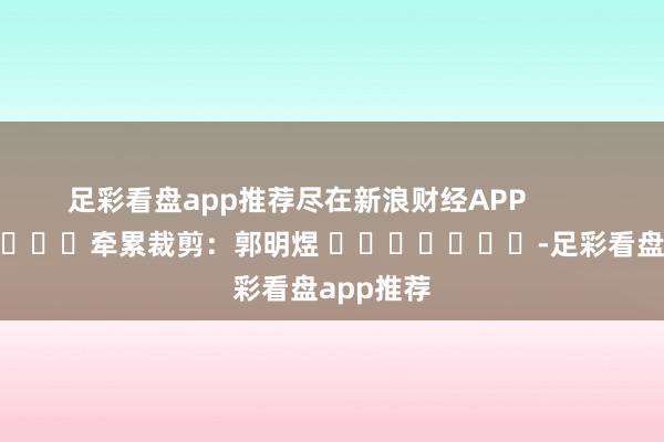 足彩看盘app推荐尽在新浪财经APP            						牵累裁剪：郭明煜 							-足彩看盘app推荐