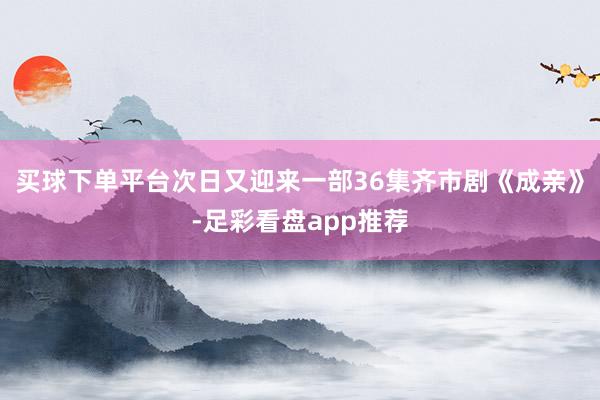 买球下单平台次日又迎来一部36集齐市剧《成亲》-足彩看盘app推荐