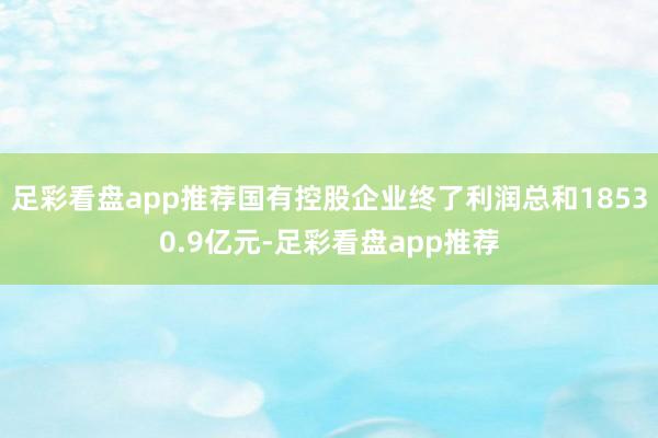 足彩看盘app推荐国有控股企业终了利润总和18530.9亿元-足彩看盘app推荐
