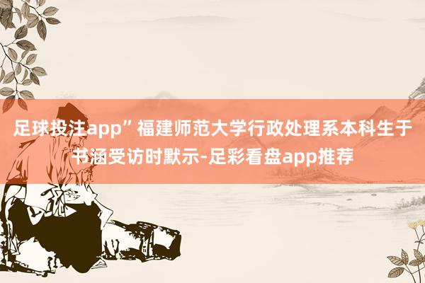 足球投注app”福建师范大学行政处理系本科生于书涵受访时默示-足彩看盘app推荐
