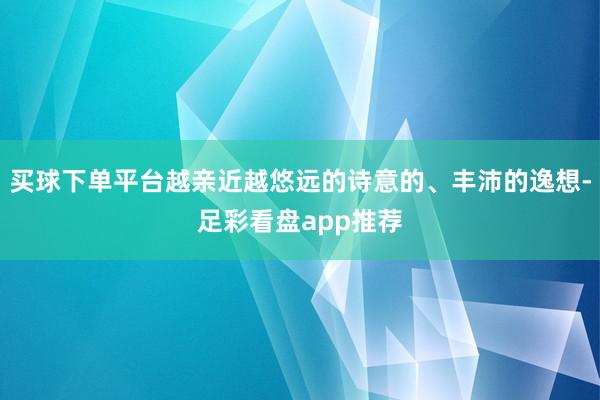 买球下单平台越亲近越悠远的诗意的、丰沛的逸想-足彩看盘app推荐