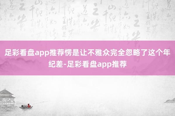 足彩看盘app推荐愣是让不雅众完全忽略了这个年纪差-足彩看盘app推荐