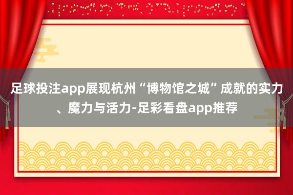 足球投注app展现杭州“博物馆之城”成就的实力、魔力与活力-足彩看盘app推荐
