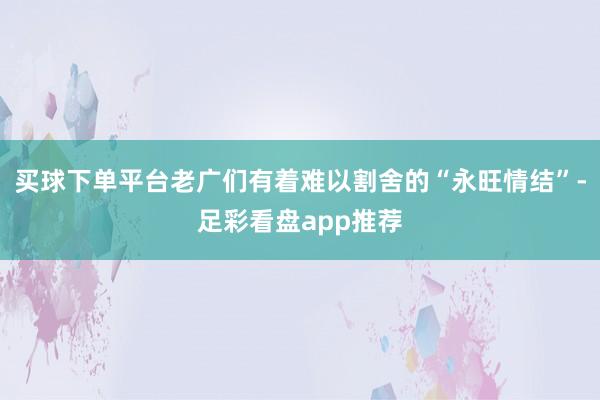 买球下单平台老广们有着难以割舍的“永旺情结”-足彩看盘app推荐