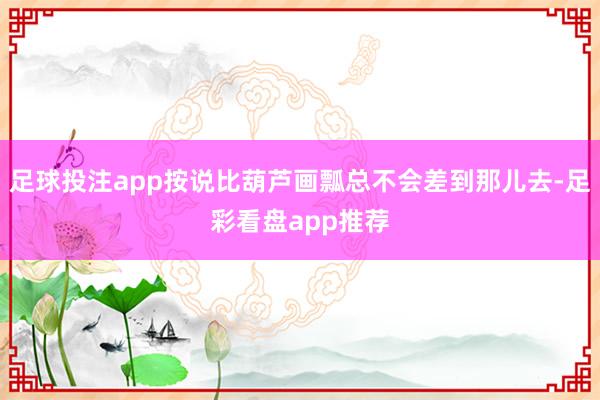 足球投注app按说比葫芦画瓢总不会差到那儿去-足彩看盘app推荐
