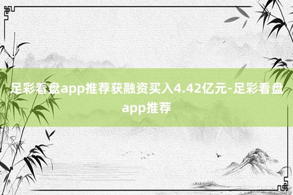 足彩看盘app推荐获融资买入4.42亿元-足彩看盘app推荐
