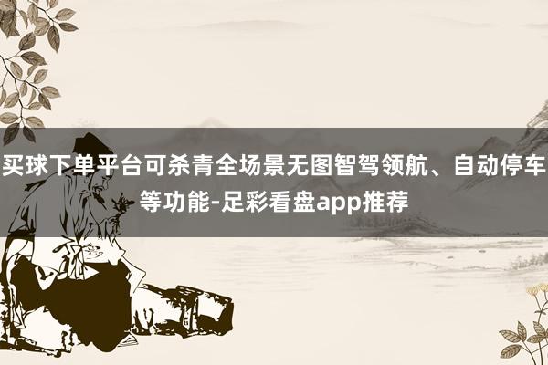 买球下单平台可杀青全场景无图智驾领航、自动停车等功能-足彩看盘app推荐