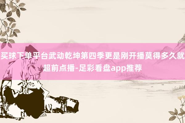 买球下单平台武动乾坤第四季更是刚开播莫得多久就超前点播-足彩看盘app推荐