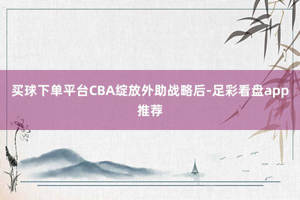 买球下单平台CBA绽放外助战略后-足彩看盘app推荐
