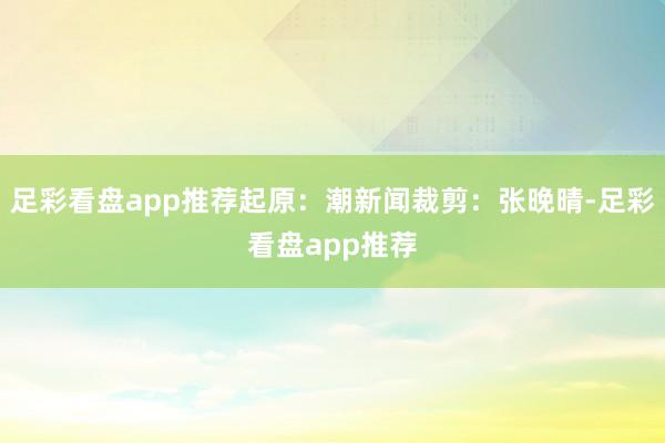 足彩看盘app推荐起原：潮新闻裁剪：张晚晴-足彩看盘app推荐
