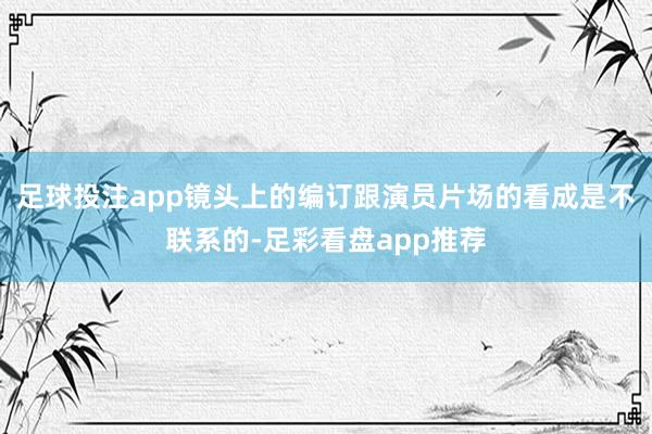 足球投注app镜头上的编订跟演员片场的看成是不联系的-足彩看盘app推荐