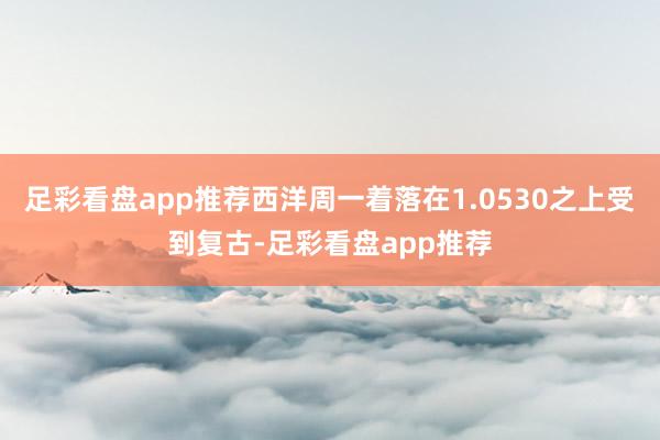 足彩看盘app推荐西洋周一着落在1.0530之上受到复古-足彩看盘app推荐