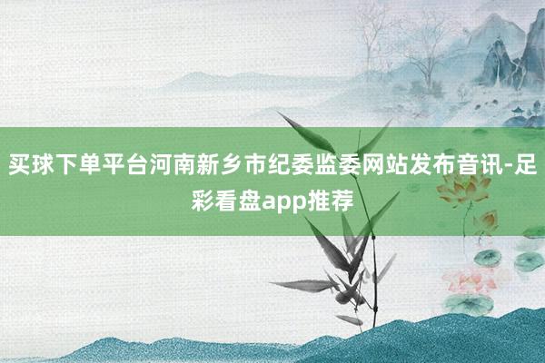 买球下单平台河南新乡市纪委监委网站发布音讯-足彩看盘app推荐