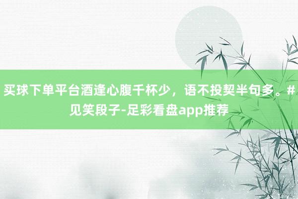 买球下单平台酒逢心腹千杯少，语不投契半句多。#见笑段子-足彩看盘app推荐