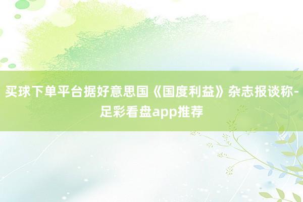 买球下单平台据好意思国《国度利益》杂志报谈称-足彩看盘app推荐