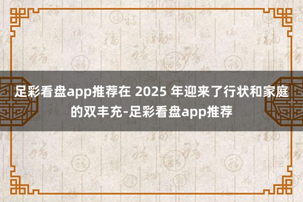 足彩看盘app推荐在 2025 年迎来了行状和家庭的双丰充-足彩看盘app推荐