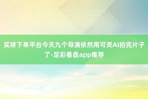 买球下单平台今天九个导演依然用可灵AI拍完片子了-足彩看盘app推荐