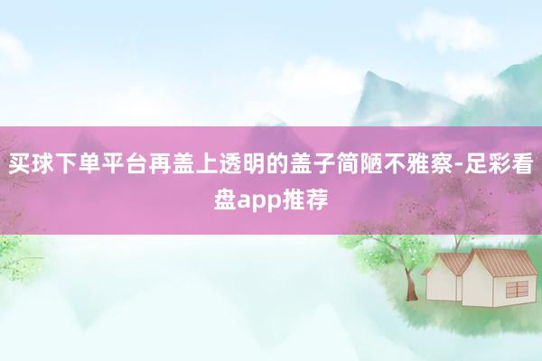买球下单平台再盖上透明的盖子简陋不雅察-足彩看盘app推荐