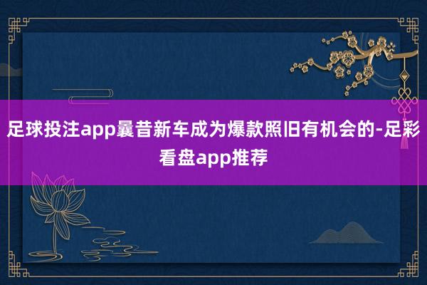 足球投注app曩昔新车成为爆款照旧有机会的-足彩看盘app推荐